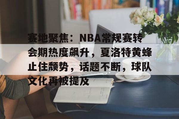 赛地聚焦：NBA常规赛转会期热度飙升，夏洛特黄蜂止住颓势，话题不断，球队文化再被提及的简单介绍-乐鱼官网